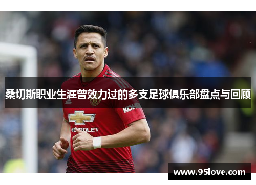 桑切斯职业生涯曾效力过的多支足球俱乐部盘点与回顾